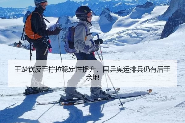 王楚钦反手拧拉稳定性提升，国乒奥运排兵仍有后手余地